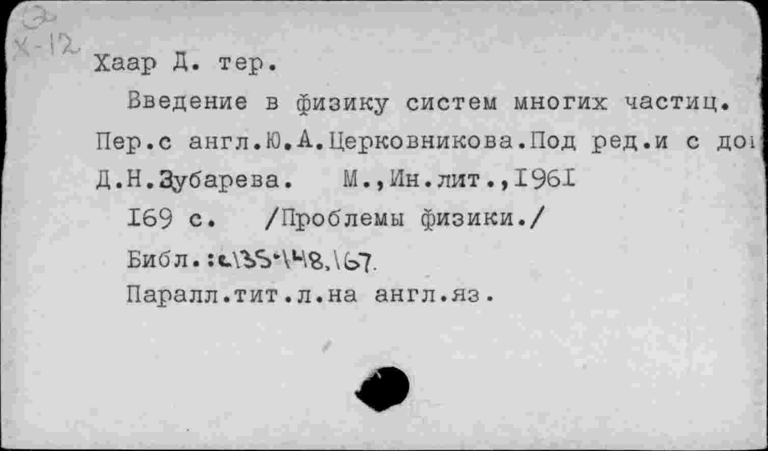 ﻿Хаар Д. тер.
Введение в физику систем многих частиц.
Пер.с англ.Ю.А.Церковникова.Под ред.и с до!
Д.Н.Зубарева.	М., Ин. лит., 1961
169 с. /Проблемы физики./
Библ. : «ДУБЛИНА £>7.
Паралл.тит.л.на англ.яз.